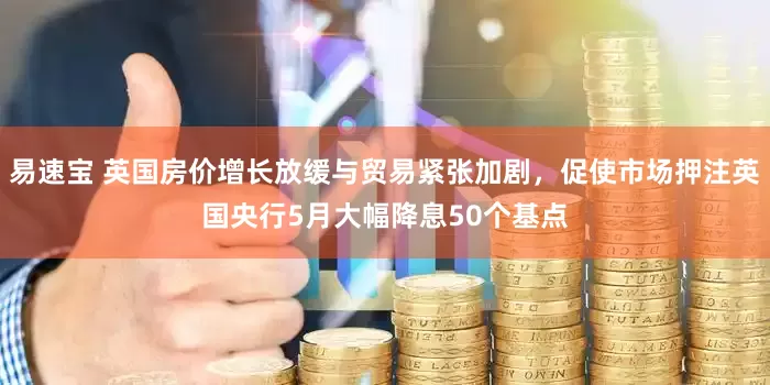 易速宝 英国房价增长放缓与贸易紧张加剧，促使市场押注英国央行5月大幅降息50个基点