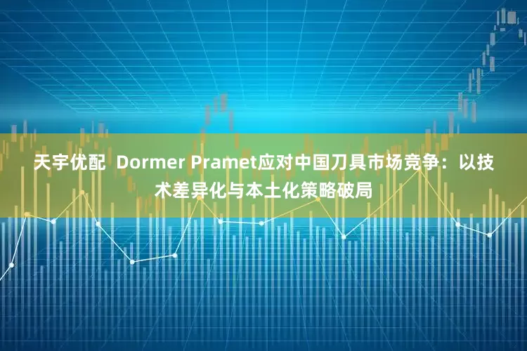 天宇优配  Dormer Pramet应对中国刀具市场竞争：以技术差异化与本土化策略破局