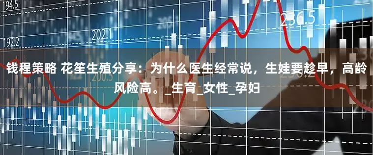 钱程策略 花笙生殖分享：为什么医生经常说，生娃要趁早，高龄风险高。_生育_女性_孕妇