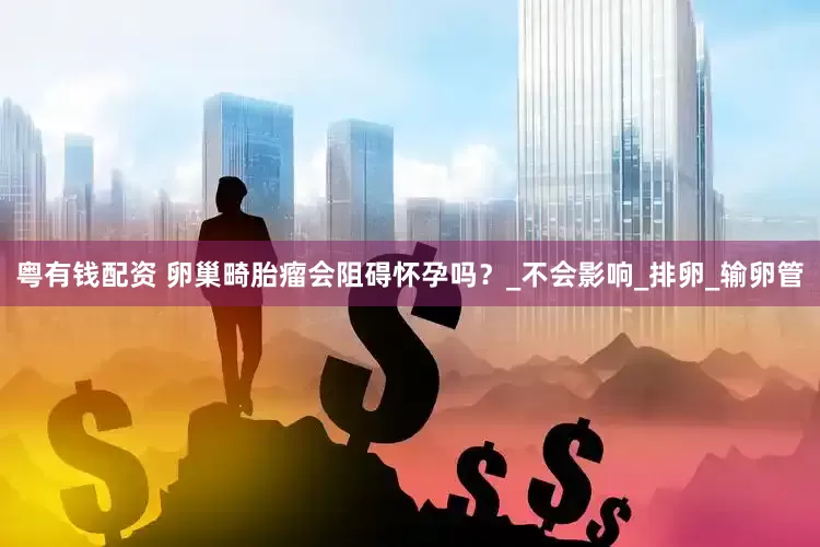 粤有钱配资 卵巢畸胎瘤会阻碍怀孕吗？_不会影响_排卵_输卵管