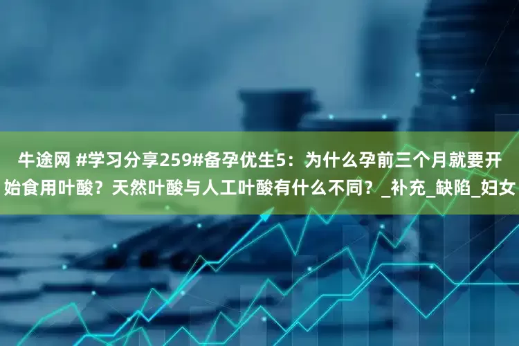 牛途网 #学习分享259#备孕优生5：为什么孕前三个月就要开始食用叶酸？天然叶酸与人工叶酸有什么不同？_补充_缺陷_妇女