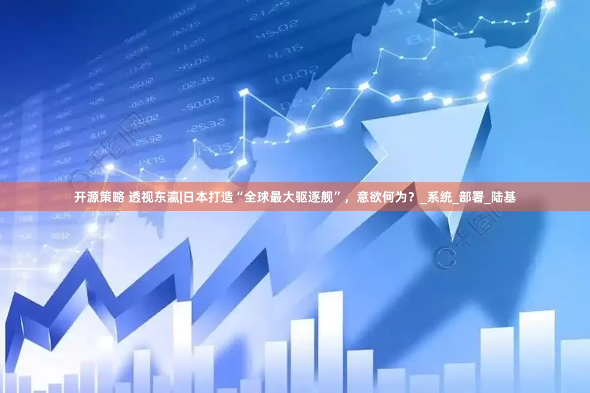 开源策略 透视东瀛|日本打造“全球最大驱逐舰”，意欲何为？_系统_部署_陆基