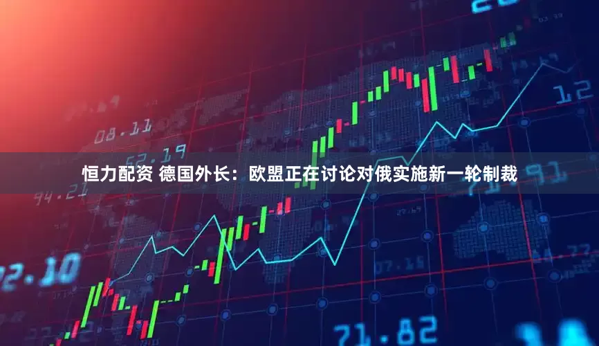 恒力配资 德国外长：欧盟正在讨论对俄实施新一轮制裁