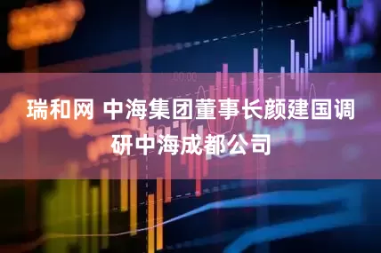 瑞和网 中海集团董事长颜建国调研中海成都公司