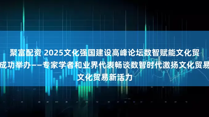 聚富配资 2025文化强国建设高峰论坛数智赋能文化贸易论坛成功举办——专家学者和业界代表畅谈数智时代激扬文化贸易新活力