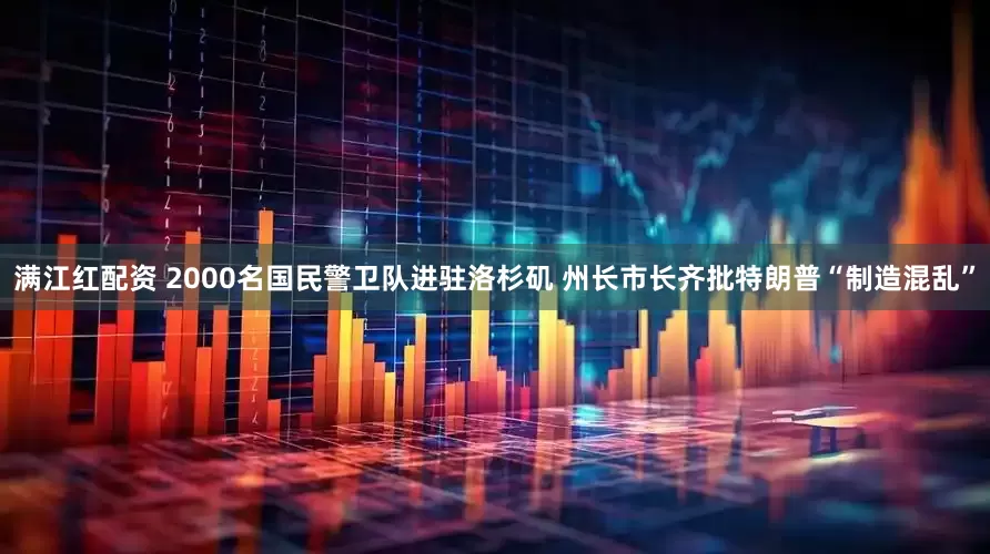 满江红配资 2000名国民警卫队进驻洛杉矶 州长市长齐批特朗普“制造混乱”