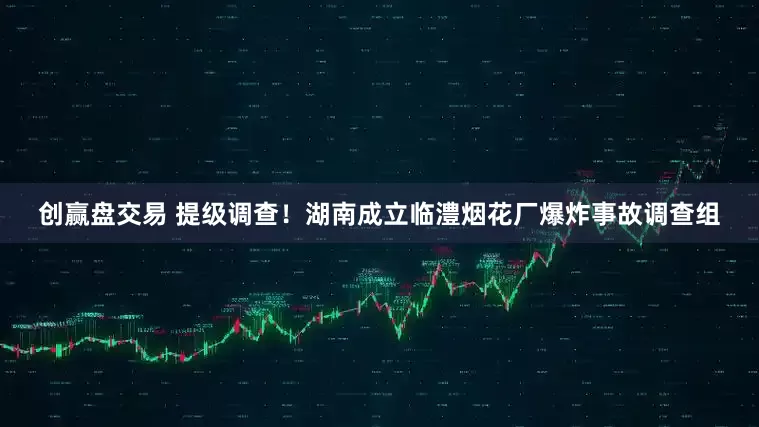 创赢盘交易 提级调查！湖南成立临澧烟花厂爆炸事故调查组