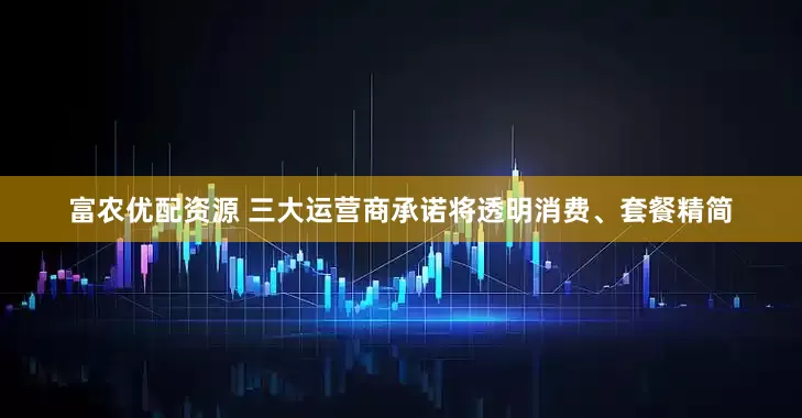 富农优配资源 三大运营商承诺将透明消费、套餐精简