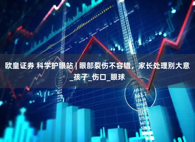 欧皇证券 科学护眼站 | 眼部裂伤不容错，家长处理别大意_孩子_伤口_眼球