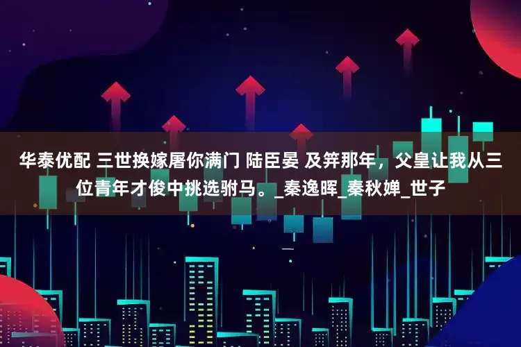 华泰优配 三世换嫁屠你满门 陆臣晏 及笄那年，父皇让我从三位青年才俊中挑选驸马。_秦逸晖_秦秋婵_世子