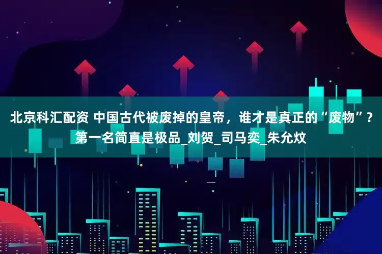 北京科汇配资 中国古代被废掉的皇帝，谁才是真正的“废物”？第一名简直是极品_刘贺_司马奕_朱允炆