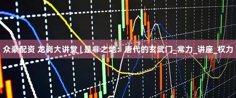 众豪配资 龙岗大讲堂 | 是非之地：唐代的玄武门_常力_讲座_权力