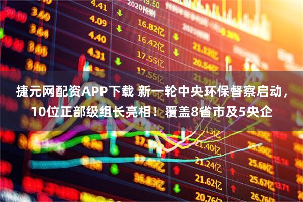 捷元网配资APP下载 新一轮中央环保督察启动,10位正部级组长亮相!覆盖8省市及5央企