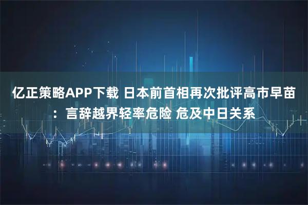 亿正策略APP下载 日本前首相再次批评高市早苗:言辞越界轻率危险 危及中日关系