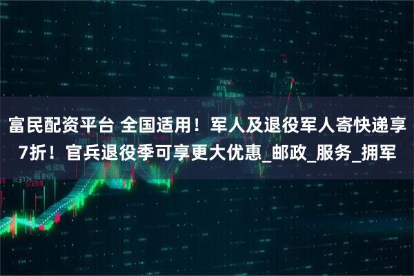 富民配资平台 全国适用!军人及退役军人寄快递享7折!官兵退役季可享更大优惠_邮政_服务_拥军