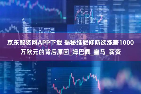 京东配资网APP下载 揭秘维尼修斯欲涨薪1000万欧元的背后原因_姆巴佩_皇马_薪资