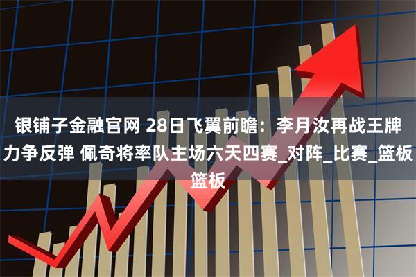 银铺子金融官网 28日飞翼前瞻：李月汝再战王牌力争反弹 佩奇将率队主场六天四赛_对阵_比赛_篮板