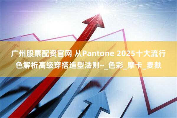 广州股票配资官网 从Pantone 2025十大流行色解析高级穿搭造型法则~_色彩_摩卡_麦麸