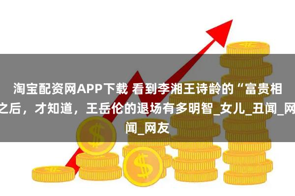 淘宝配资网APP下载 看到李湘王诗龄的“富贵相”之后,才知道,王岳伦的退场有多明智_女儿_丑闻_网友