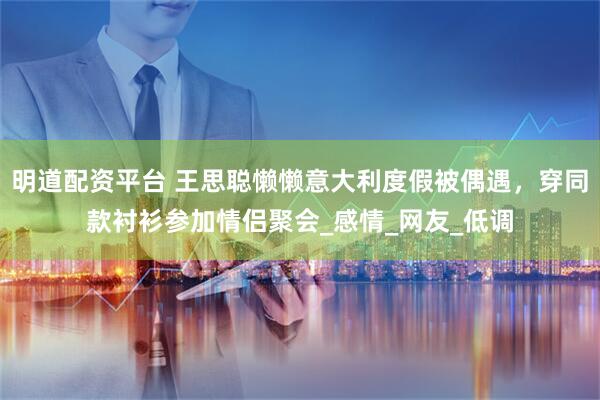 明道配资平台 王思聪懒懒意大利度假被偶遇，穿同款衬衫参加情侣聚会_感情_网友_低调