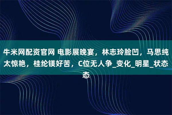 牛米网配资官网 电影展晚宴,林志玲脸凹,马思纯太惊艳,桂纶镁好苦,C位无人争_变化_明星_状态