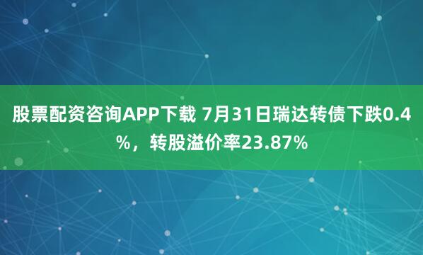 股票配资咨询APP下载 7月31日瑞达转债下跌0.4%，转股溢价率23.87%