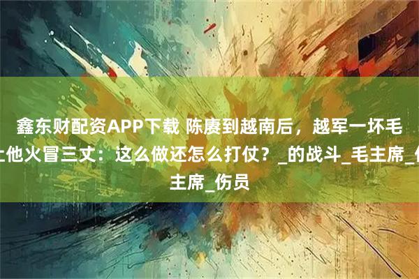 鑫东财配资APP下载 陈赓到越南后，越军一坏毛病让他火冒三丈：这么做还怎么打仗？_的战斗_毛主席_伤员