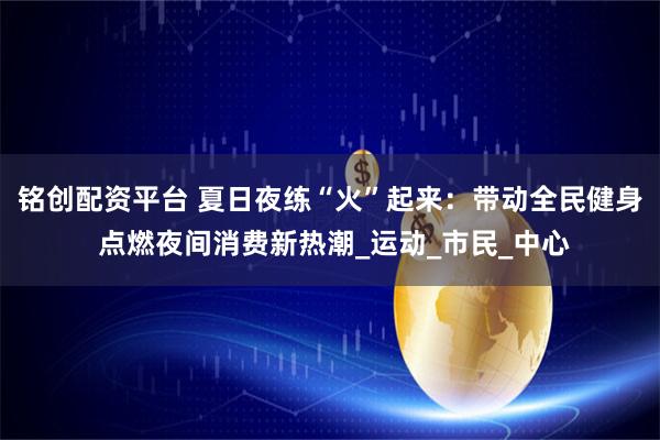 铭创配资平台 夏日夜练“火”起来：带动全民健身 点燃夜间消费新热潮_运动_市民_中心