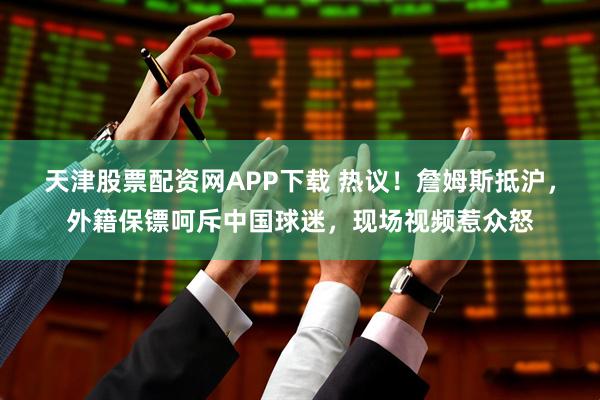 天津股票配资网APP下载 热议！詹姆斯抵沪，外籍保镖呵斥中国球迷，现场视频惹众怒