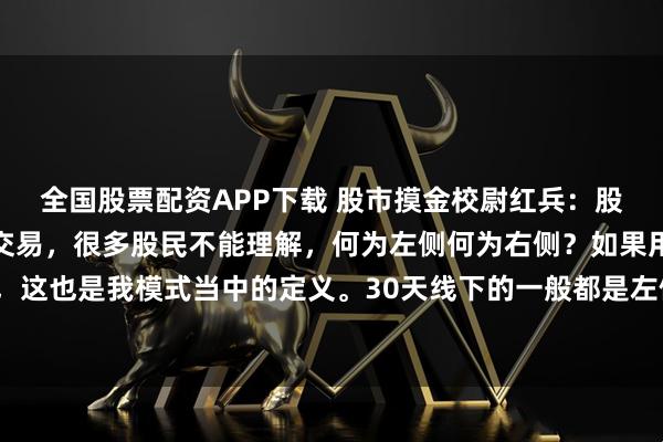 全国股票配资APP下载 股市摸金校尉红兵：股市分为左侧交易和右侧交易，很多股民不能理解，何为左侧何为右侧？如果用一句简单的话来讲，这也是我模式当中的定义。30天线下的一般都是左侧交易，而30天线上的则为右侧交易！30天线是定位一只