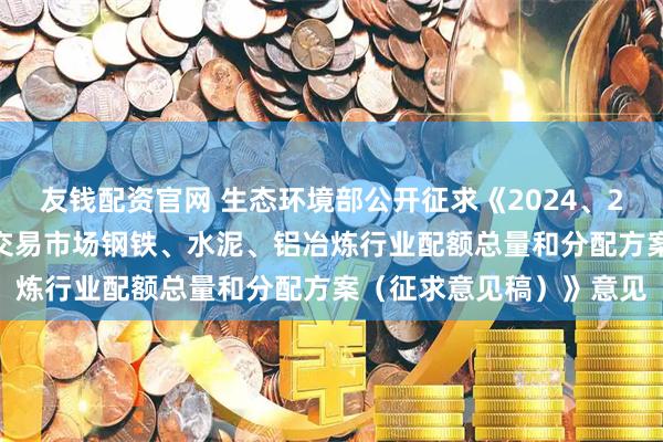 友钱配资官网 生态环境部公开征求《2024、2025年度全国碳排放权交易市场钢铁、水泥、铝冶炼行业配额总量和分配方案(征求意见稿)》意见