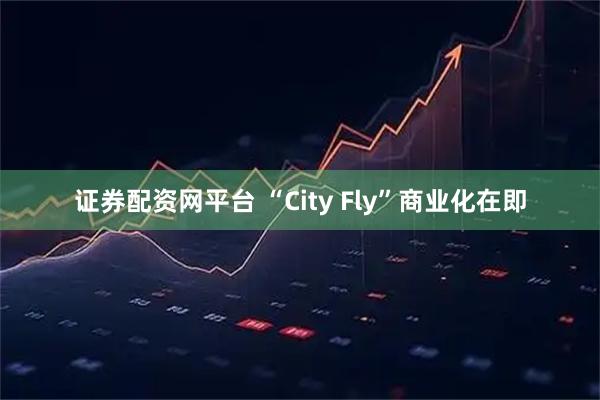 证券配资网平台 “City Fly”商业化在即