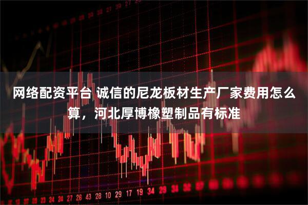 网络配资平台 诚信的尼龙板材生产厂家费用怎么算，河北厚博橡塑制品有标准