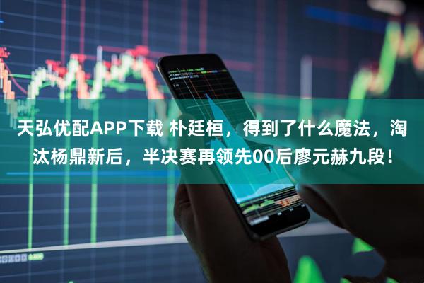 天弘优配APP下载 朴廷桓，得到了什么魔法，淘汰杨鼎新后，半决赛再领先00后廖元赫九段！
