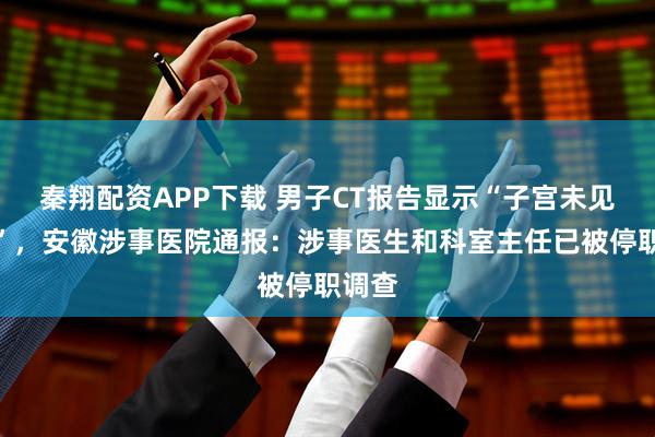 秦翔配资APP下载 男子CT报告显示“子宫未见异常”,安徽涉事医院通报:涉事医生和科室主任已被停职调查