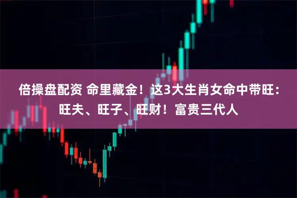 倍操盘配资 命里藏金！这3大生肖女命中带旺：旺夫、旺子、旺财！富贵三代人