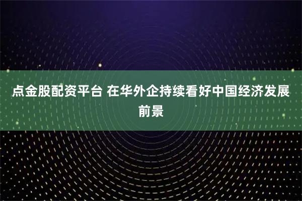 点金股配资平台 在华外企持续看好中国经济发展前景