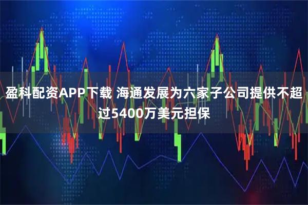 盈科配资APP下载 海通发展为六家子公司提供不超过5400万美元担保