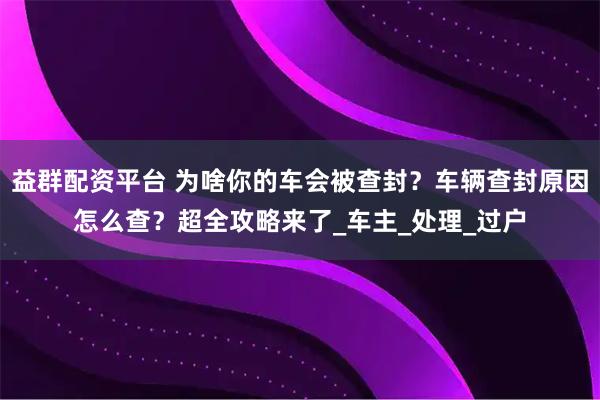 益群配资平台 为啥你的车会被查封?车辆查封原因怎么查?超全攻略来了_车主_处理_过户