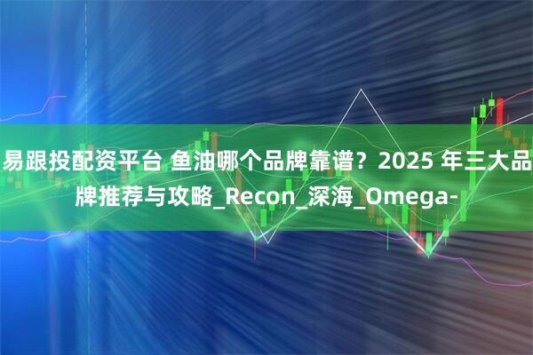 易跟投配资平台 鱼油哪个品牌靠谱？2025 年三大品牌推荐与攻略_Recon_深海_Omega-