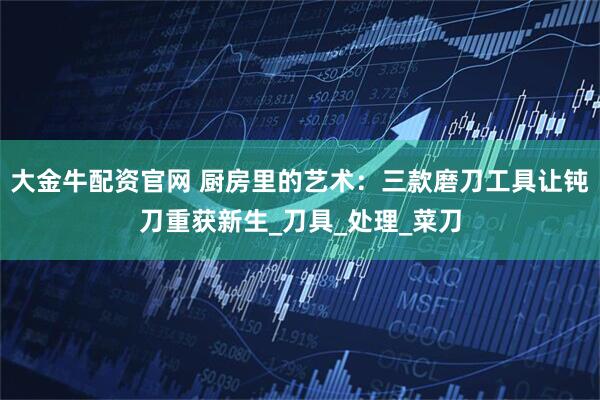 大金牛配资官网 厨房里的艺术：三款磨刀工具让钝刀重获新生_刀具_处理_菜刀