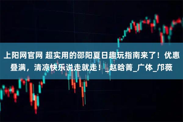 上阳网官网 超实用的邵阳夏日趣玩指南来了！优惠叠满，清凉快乐说走就走！_赵晗菁_广体_邝薇