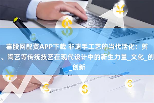 喜股网配资APP下载 非遗手工艺的当代活化：剪纸、陶艺等传统技艺在现代设计中的新生力量_文化_创新