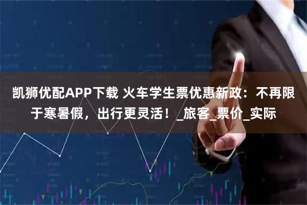 凯狮优配APP下载 火车学生票优惠新政：不再限于寒暑假，出行更灵活！_旅客_票价_实际