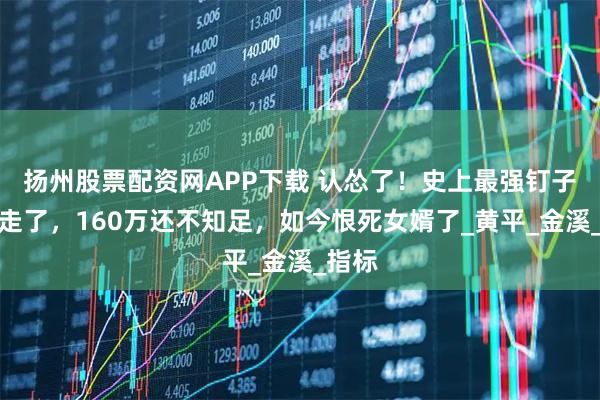 扬州股票配资网APP下载 认怂了！史上最强钉子户搬走了，160万还不知足，如今恨死女婿了_黄平_金溪_指标