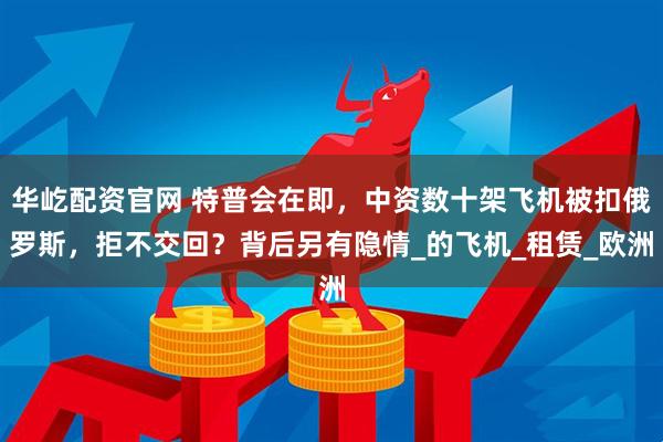 华屹配资官网 特普会在即，中资数十架飞机被扣俄罗斯，拒不交回？背后另有隐情_的飞机_租赁_欧洲