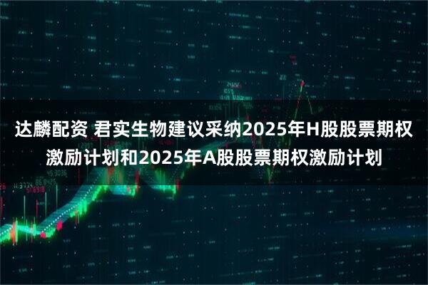 达麟配资 君实生物建议采纳2025年H股股票期权激励计划和2025年A股股票期权激励计划
