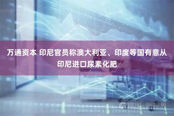万通资本 印尼官员称澳大利亚、印度等国有意从印尼进口尿素化肥